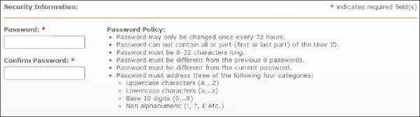 Password may only be changed once every 72 hours.
Password can not contain all or part (first or last part) of the User ID.
Password must be 8-32 characters long.
Password must be different from the previous 8 passwords.
Password must be different from the current password, Password must address three of the following four categories:
• Uppercase characters (A...z)
• Lowercase characters (a...z)
• Base 10 digits (0...9)
• Non alphanumeric (I, ?, E etc.) |